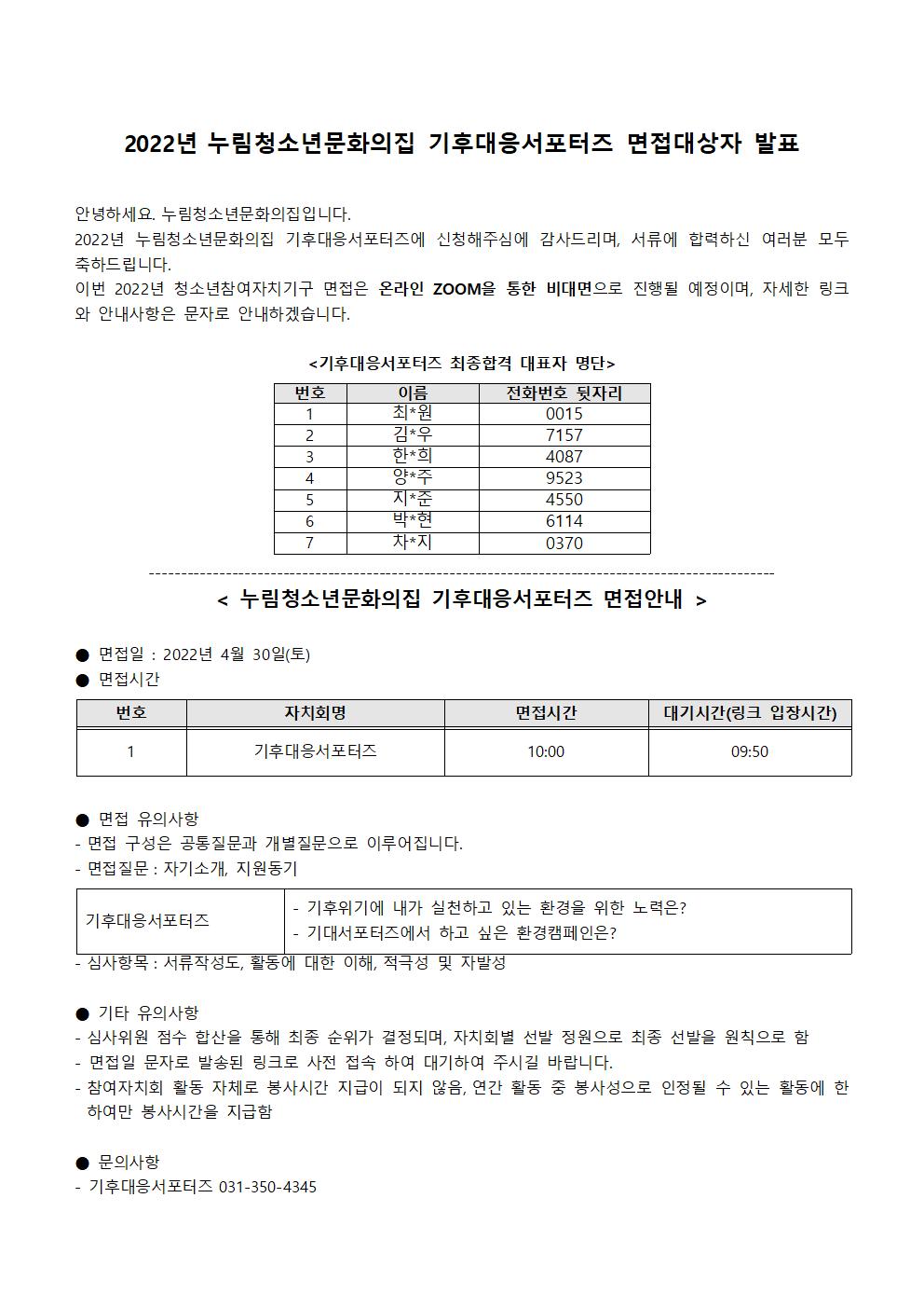 작성일	2022년 4월 28일 18시 19분	조회수	66
2022년 누림청소년문화의집 기후대응서포터즈 면접대상자 발표

 

안녕하세요. 누림청소년문화의집입니다.

2022년 누림청소년문화의집 기후대응서포터즈에 신청해주심에 감사드리며, 서류에 합력하신 여러분 모두 축하드립니다.

이번 2022년 청소년참여자치기구 면접은 온라인 ZOOM을 통한 비대면으로 진행될 예정이며, 자세한 링크와 안내사항은 문자로 안내하겠습니다.

 

<기후대응서포터즈 최종합격 대표자 명단>

 

 

번호

이름

전화번호 뒷자리

1

최*원

0015

2

김*우

7157

3

한*희

4087

4

양*주

9523

5

지*준

4550

6

박*현

6114

7

차*지

0370

 

--------------------------------------------------------------------------------------------------

< 누림청소년문화의집 기후대응서포터즈 면접안내 >

 

● 면접일 : 2022년 4월 30일(토)

● 면접시간

 

번호

자치회명

면접시간

대기시간(링크 입장시간)

1

기후대응서포터즈

10:00

09:50

 

 

● 면접 유의사항

- 면접 구성은 공통질문과 개별질문으로 이루어집니다.

- 면접질문 : 자기소개, 지원동기

 

기후대응서포터즈

- 기후위기에 내가 실천하고 있는 환경을 위한 노력은?

- 기대서포터즈에서 하고 싶은 환경캠페인은?

 

- 심사항목 : 서류작성도, 활동에 대한 이해, 적극성 및 자발성

 

● 기타 유의사항

- 심사위원 점수 합산을 통해 최종 순위가 결정되며, 자치회별 선발 정원으로 최종 선발을 원칙으로 함

- 면접일 문자로 발송된 링크로 사전 접속 하여 대기하여 주시길 바랍니다.

- 참여자치회 활동 자체로 봉사시간 지급이 되지 않음, 연간 활동 중 봉사성으로 인정될 수 있는 활동에 한하여만 봉사시간을 지급함

 

● 문의사항

- 기후대응서포터즈 031-350-4345

 
