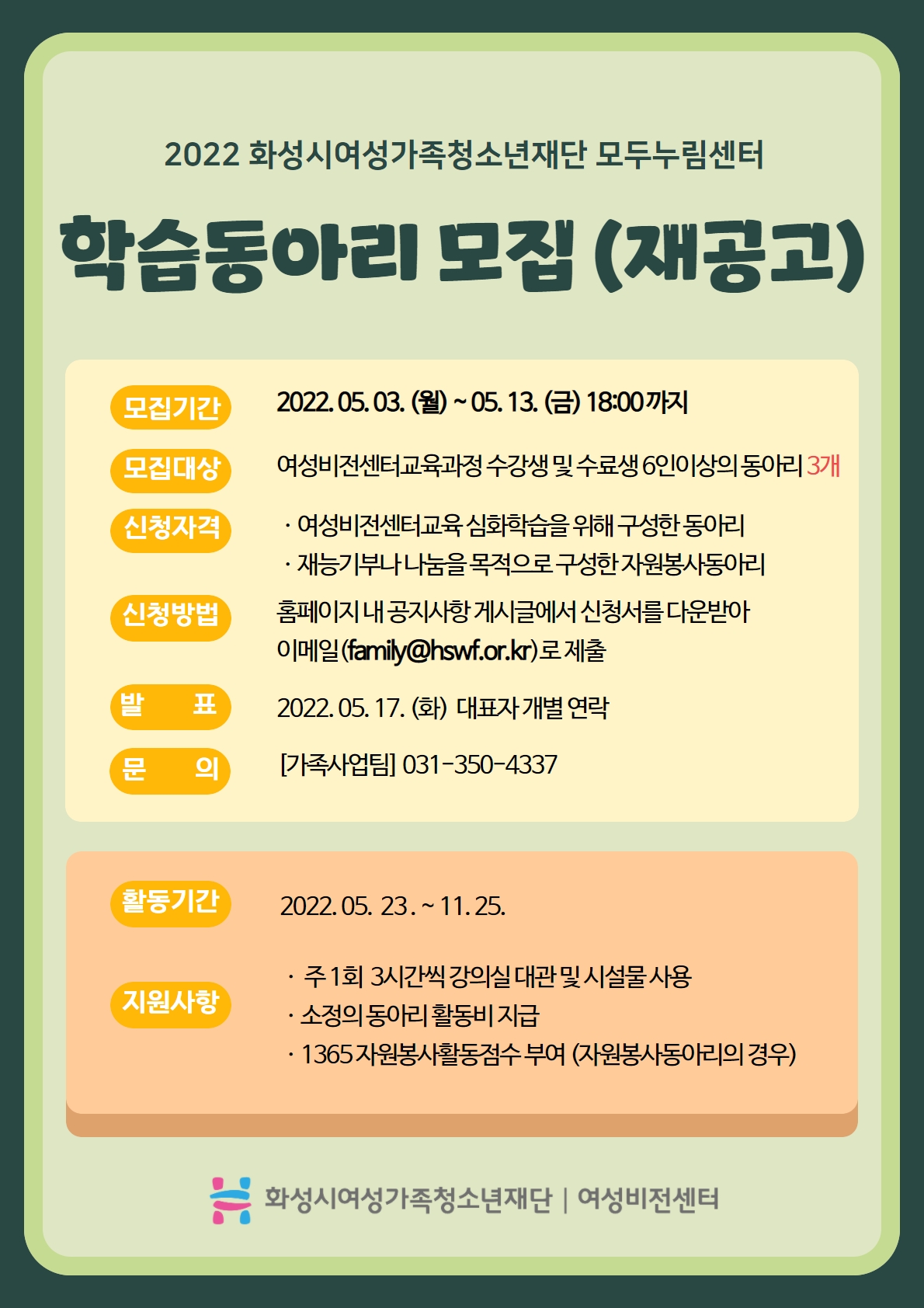2022 화성시여성가족청소년재단 모두누림센터
학습동아리모집(재공고)
모집기간 2022.05.03.(월)~05.13.(금) 18:00까지
모집대상 여성비전센터교육과정 수강생 및 수료생 6인이상의 동아리 3개
신청자격
여성비전센터교육 심화학습을 위해 구성한 동아리
재능기부나 나눔을 목적으로 구성한 자원봉사동아리
신청방법 홈페이지 내 공지사항 게시글에서 신청서를 다운받아 이메일(family@hswf.or.kr)로 제출
발표 2022.05.17.(화) 대표자 개별 연락
문의 가족사업팀 031-350-4337
활동기간 2022.05.23.~11.25.
지원사항
주1회 3시간씩 강의실 대관 및 시설물 사용
소정의 동아리 활동비 지급
1365 자원봉사활동점수 부여(자원봉사동아리의 경우)
화성시여성가족청소년재단 여성비전센터