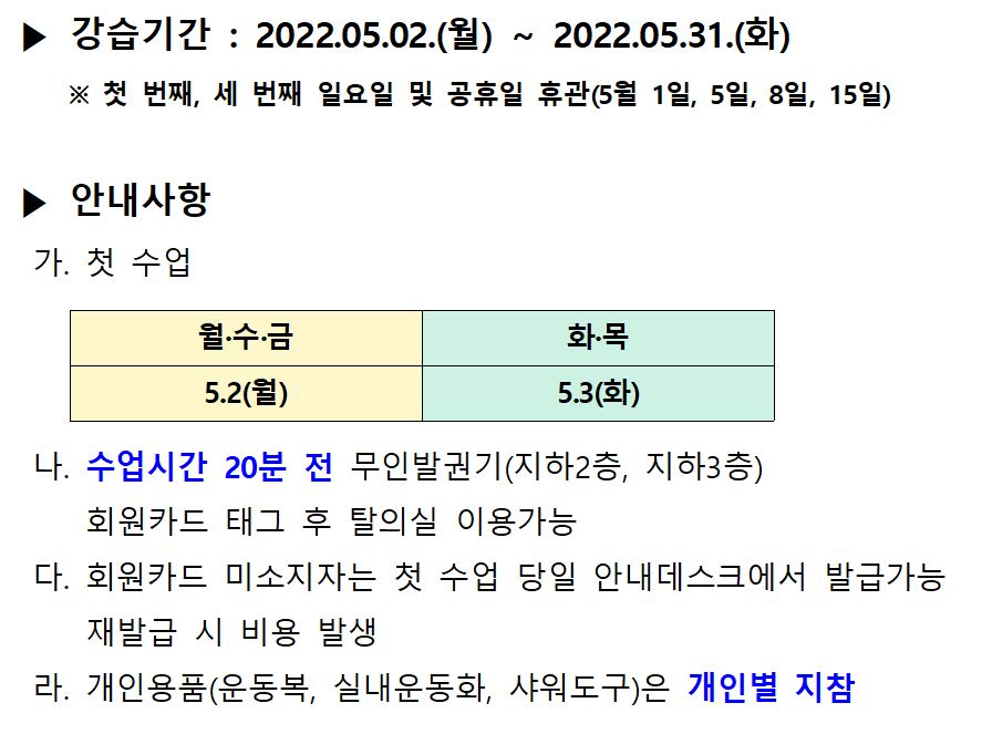| ▶ 강습기간 : 2022.05.02.(월) ~ 2022.05.31.(화)
※ 첫 번째, 세 번째 일요일 및 공휴일 휴관 (5월 1일, 5일, 8일, 15일)
| ▶ 안내사항 | 가. 첫 수업
|
월·수·금
|
|
화목 5.3(화)
5.2(월)
나. 수업시간 20분 전 무인발권기(지하2층, 지하3층)
회원카드 태그 후 탈의실 이용가능 다. 회원카드 미소지자는 첫 수업 당일 안내데스크에서 발급가능
재발급 시 비용 발생 라. 개인용품(운동복, 실내운동화, 샤워도구)은 개인별 지참

