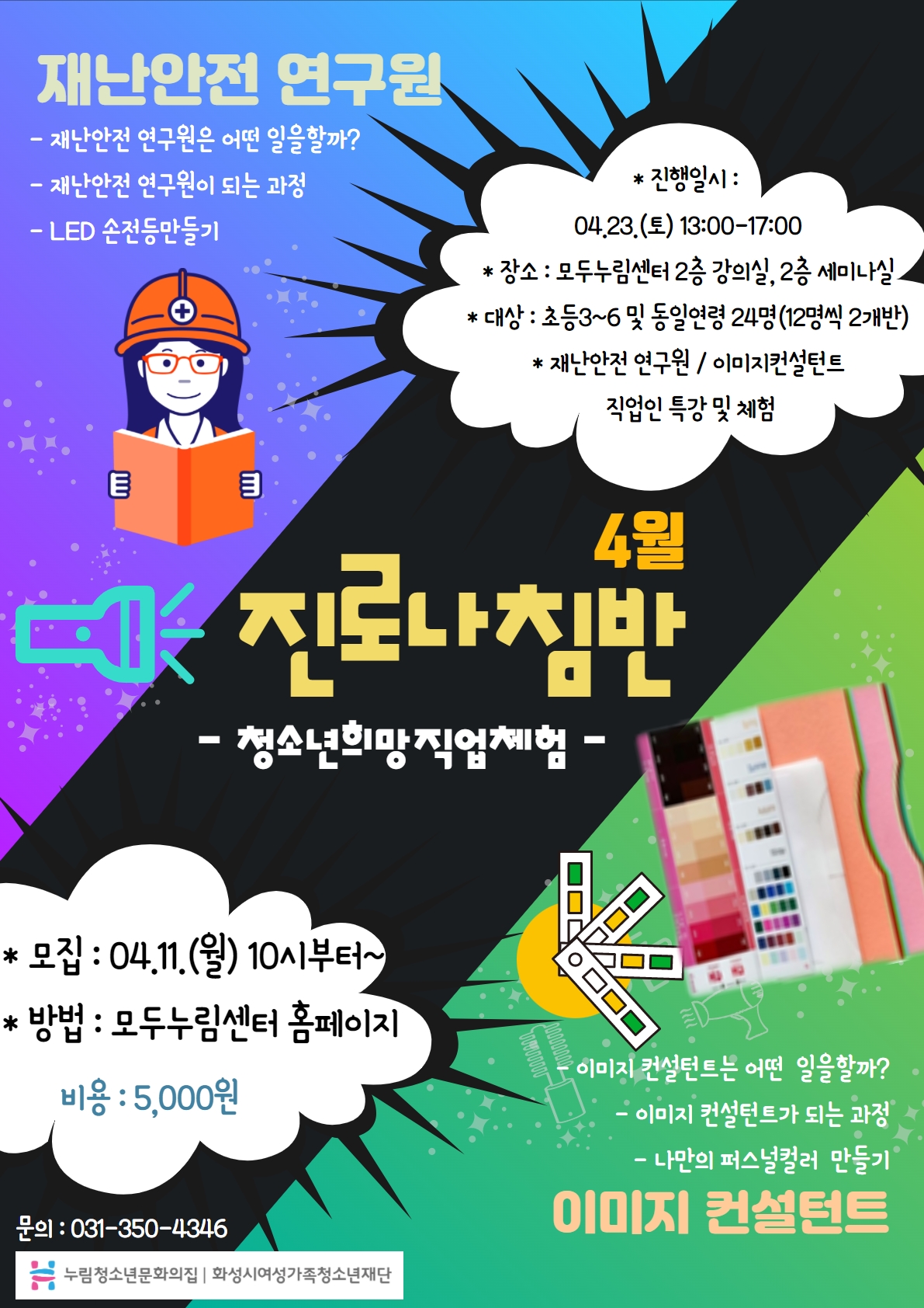 재난안전 연구원
- 재난안전 연구원은 어떤 일을할까?
- 재난안전 연구원이 되는 과정
- LED 손전등만글기
4월 진로나침반 - 청소년희망직업체험 -
* 진행일시
04.23.(토) 13:00-17:00
* 장소
모두누림센터 2층 강의실, 2층 세미나실
* 대상
초등3~6 및 동일연령 24명(12명씩 2개반)
* 재난안전 연구원 / 이미지컨설턴트 직업인 특강 및 체험
*모집 : 04.11.(월) 10시부터~
*방법 : 모두누림센터 홈페이지
비용 : 5,000원
이미지 컨설턴트
- 이미지 컨설턴트는 어떤 일을 할까?
- 이미지 컨설턴트가 되는 과정
- 나만의 퍼스널컬러 만들기
문의 : 031-350-4346
누림청소년문화의집 화성시여성가족청소년재단