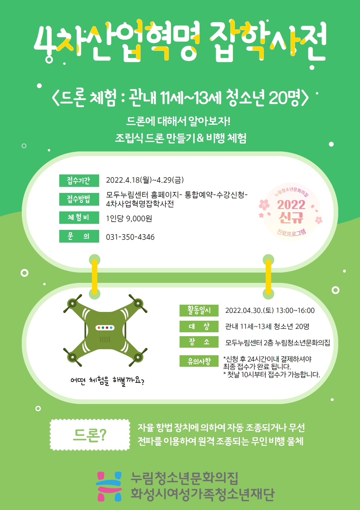 4차산업혁명 잡학사전
드론 체험 : 관내 11세~13세 청소년 20명
드론에 대해서 알아보자!
조립식 드론 만들기 & 비행 체험
접수기간 2022.4.18.(월)~4.29.(금)
접수방법 모두누림센터홈페이지-통합예약-수강신청-4차산업혁명잡학사전
체험비 1인당 9,000원
문의 031-350-4346
활동일시 2022.04.30.(토) 13:00~16:00
대상 관내 11세~13세 청소년 20명
장소 모두누림센터 2층 누림청소년문화의집
유의사항
*신청 후 24시간이내 결제하셔야 최종 접수가 완료 됩니다.
*첫날 10시부터 접수가 가능합니다.
드론? 자율 향법 장치에 의하여 자동 조종되거나 무선 전파를 이용하여 원격 조종되는 무인 비행 물체
누림청소년문화의집 화성시여성가족청소년재단
