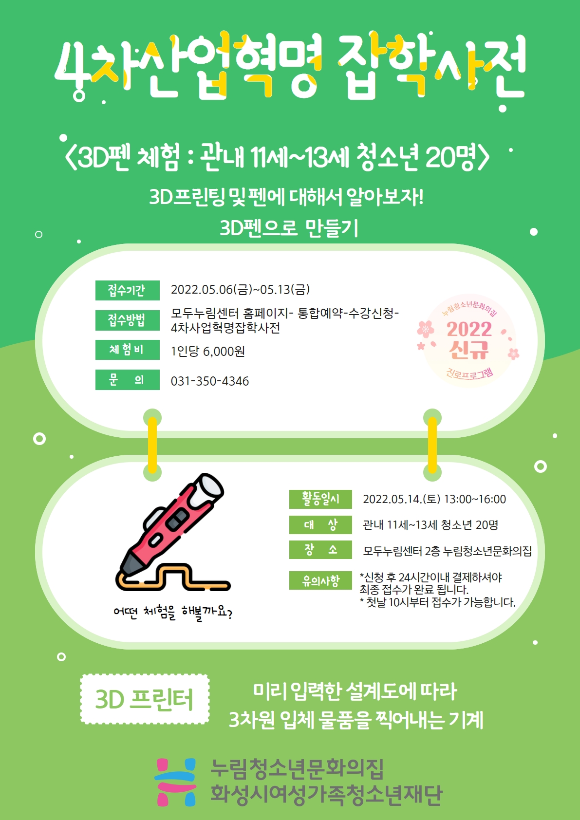 4차산업혁명 잡학사전
3D펜 체험 : 관내 11세~13세 청소년 20명
3D프린팅 및 펜에 대해서 알아보자!
3D펜으로 만들기
접수기간 
2022.05.06.(금)~05.13.(금)
접수방법
모두누림센터 홈페이지-통합예약-수강신청-4차산업혁명잡학사전
체험비
1인당 6,000원
문의
031-350-4346
활동일시
2022.05.14.(토) 13:00~16:00
대상
관내 11세~13세 청소년 20명
장소
모두누림센터 2층 누림청소년문화의집
유의사항
*신청 후 24시간이내 결제하셔야 최종 접수가 완료 됩니다.
*첫날 10시부터 접수가 가능합니다.
3D 프린터
미리 입력한 설계도에 따라 3차원 입체 물품을 찍어내는 기계
누림청소년문화의집 화성시여성가족청소년재단