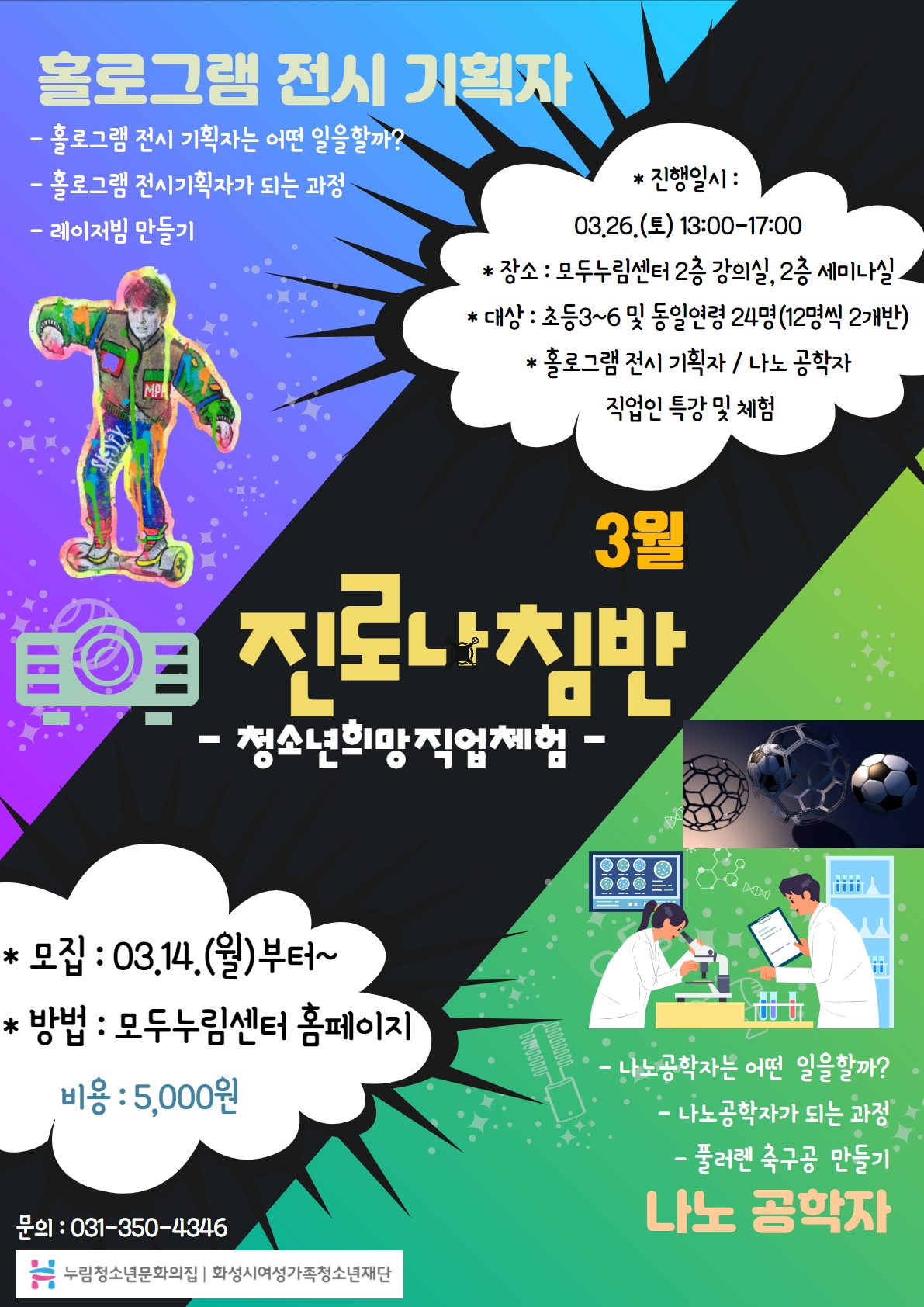 홀로그램 전시 기획자
- 홀로그램 전시 기획자는 어떤 일을할까?
- 홀로그램 전시기획자가 되는 과정
- 레이저빔 만들기
*진행일시 : 03.26.(토) 13:00-17:00
*장소 : 모두누림센터 2층 강의실, 2층 세미나실
*대상 : 초등3~6 및 동일연력 24명(12명씩 2개반)
*홀로그램 전시 기획자 / 나노 공학자
직업인 특강 및 체험
3월 진로나침반
- 청소년희망직업체험 -
*모집 : 03.14.(월)부터~
*방법 : 모두누림센터 홈페이지
비용 : 5,000원
나노공학자
- 나노공학자는 어떤 일을할까?
- 나노공학자가 되는 과정
- 풀러렌 축구공 만들기
문의 : 031-350-4346
누림청소년문화의집 화성시여성가족청소년재단