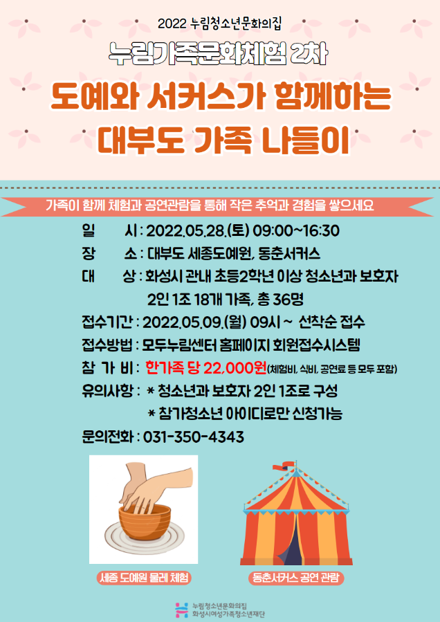 2022 누림청소년문화의집
누림가족문화체험 2차
도예와 서커스가 함께하는 대부도 가족 나들이
가족이 함께 체험과 공연관람을 통해 작은 추억과 경험을 쌓으세요
일시 : 2022.05.28.(토) 09:00~16:30
장소 : 대부도 세종도예원, 동춘서커스
대상 : 화성시 관내 초등2학년 이상 청소년과 보호자 2인 1조 18개 가족, 총36명
접수기간 : 2022.05.09.(월) 09~선착순 접수
접수방법 : 모두누림센터 홈페이지 회원접수시스템
참가비 : 한가족 당 22,000원(체험비,식비,공연료 등 모두 포함)
유의사항 : *청소년과 보호자 2인 1조로 구성 *참가청소년 아이디로만 신청가능
문의전화 : 031-350-4343
세종 도예원 물레체험
동춘서커스 공연 관람
누림청소년문화의집 화성시여성가족청소년재단