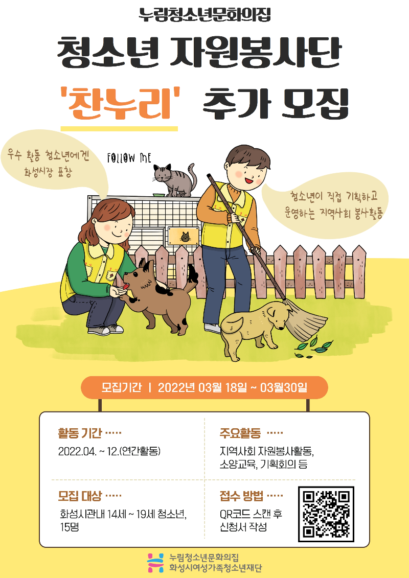 누림청소년문화의집
청소년 자원봉사단 찬누리 추가 모집
우수 활동 청소년에겐 화성시장 표창
청소년이 직접 기획하고 운영하는 지역사회 봉사활동 
모집기간
2022년 03월 18일 ~ 03월 30일
활동 기간
2022.04.~12.(연간활동)
주요활동
지역사회 자원봉사활동, 소양교육, 기획회의 등
모집 대상
화성시관내 14세~19세 청소년, 15명
접수 방법
QR코드 스캔 후 신청서 작성
누림청소년문화의집 화성시여성가족청소년재단